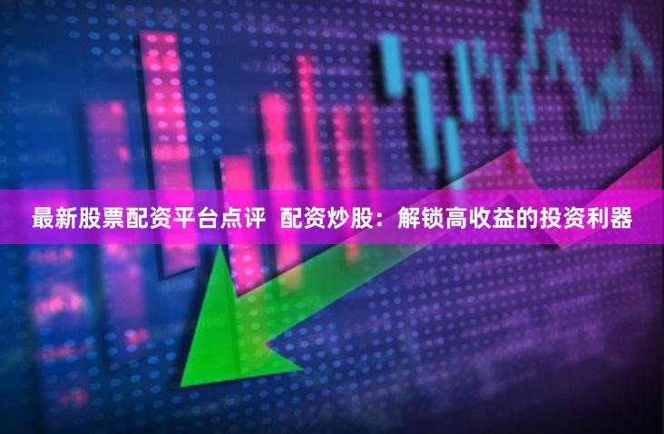 最新股票配資平臺點評  配資炒股：解鎖高收益的投資利器